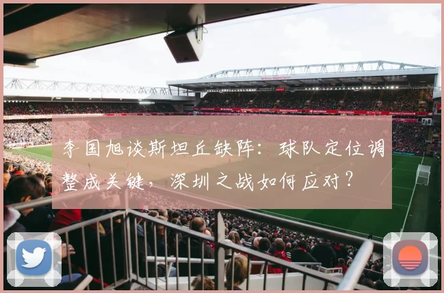 李国旭谈斯坦丘缺阵：球队定位调整成关键，深圳之战如何应对？