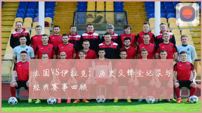 法国VS伊拉克:历史交锋全记录与经典赛事回顾