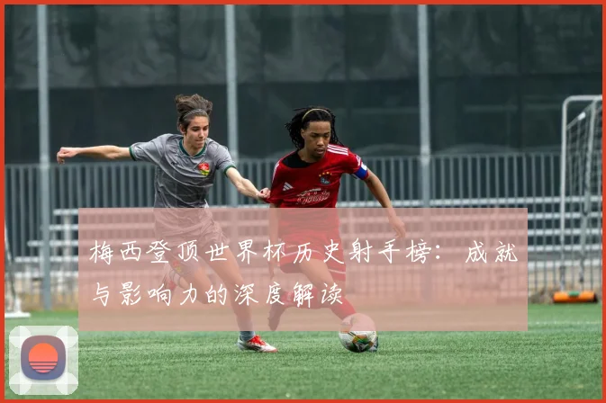 梅西登顶世界杯历史射手榜:成就与影响力的深度解读