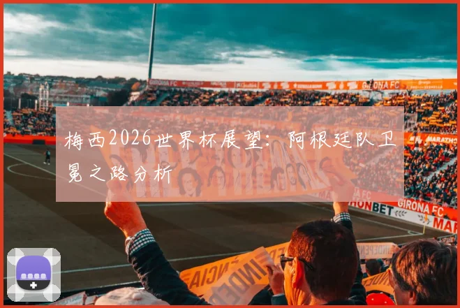 梅西2026世界杯展望:阿根廷队卫冕之路分析