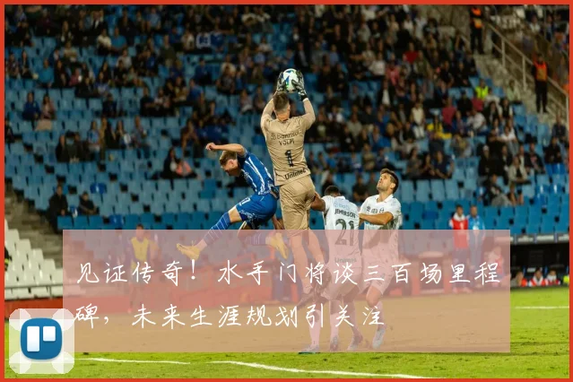 见证传奇!水手门将谈三百场里程碑,未来生涯规划引关注
