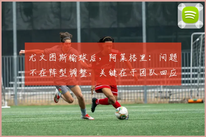 尤文图斯输球后,阿莱格里:问题不在阵型调整,关键在于团队回应