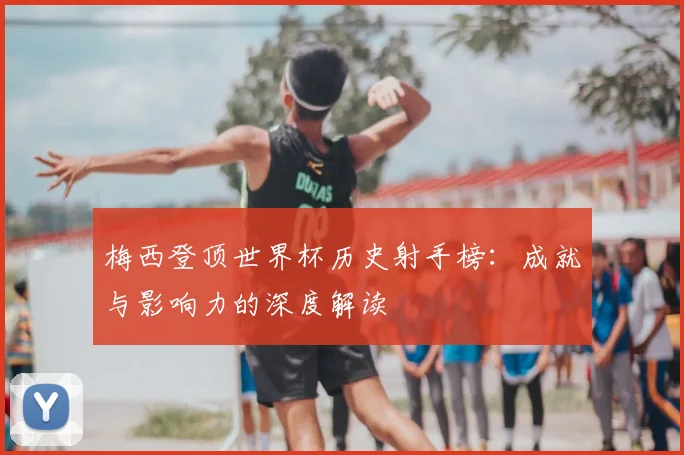 梅西登顶世界杯历史射手榜:成就与影响力的深度解读