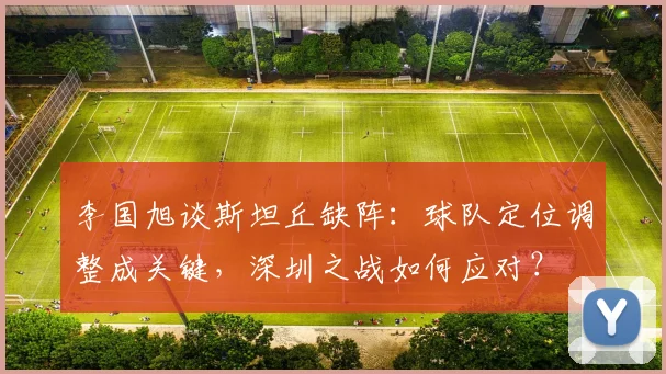 李国旭谈斯坦丘缺阵:球队定位调整成关键,深圳之战如何应对?