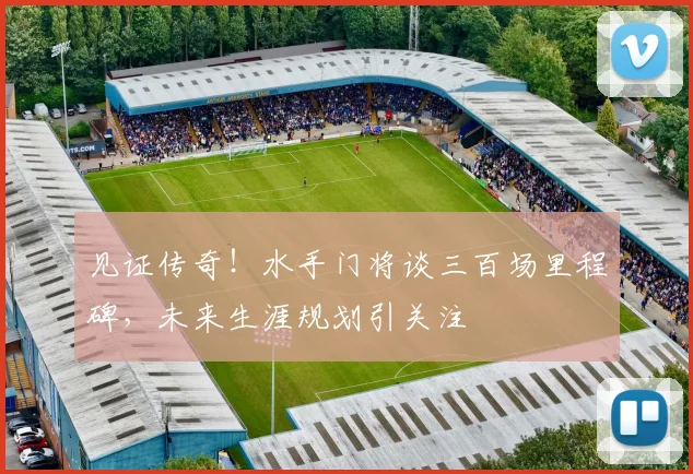 见证传奇!水手门将谈三百场里程碑,未来生涯规划引关注